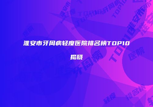 淮安市牙周病轻度医院排名榜TOP10揭晓