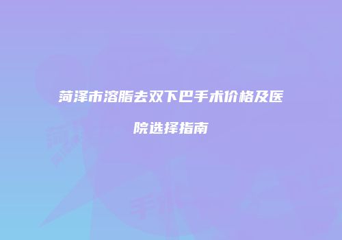 菏泽市溶脂去双下巴手术价格及医院选择指南