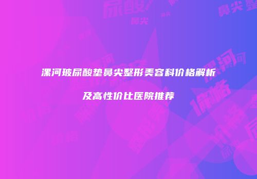 漯河玻尿酸垫鼻尖整形美容科价格解析及高性价比医院推荐