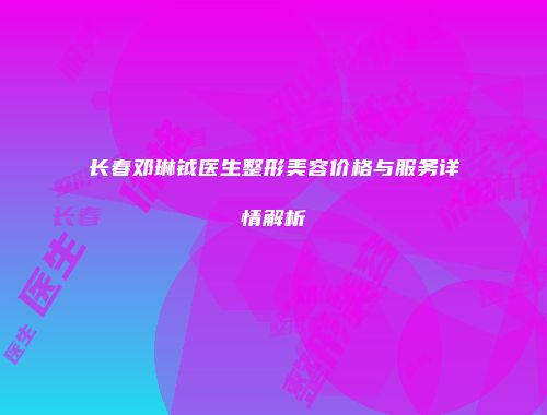 长春邓琳钺医生整形美容价格与服务详情解析