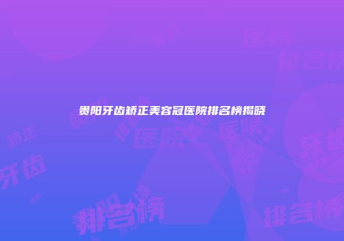 贵阳牙齿矫正美容冠医院排名榜揭晓