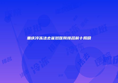 重庆冷冻法去雀斑医院排名前十揭晓