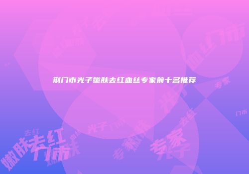 荆门市光子嫩肤去红血丝专家前十名推荐