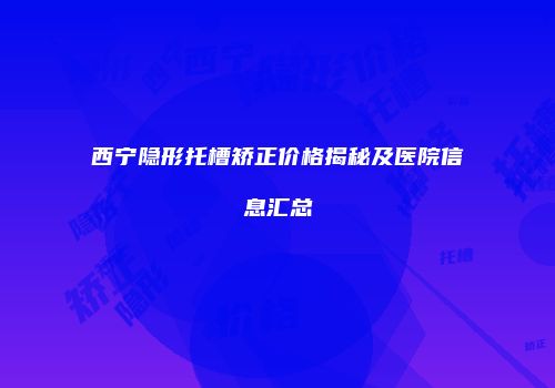 西宁隐形托槽矫正价格揭秘及医院信息汇总