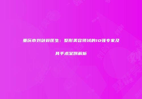 重庆市刘剑毅医生：整形美容领域的10强专家及其手术案例解析