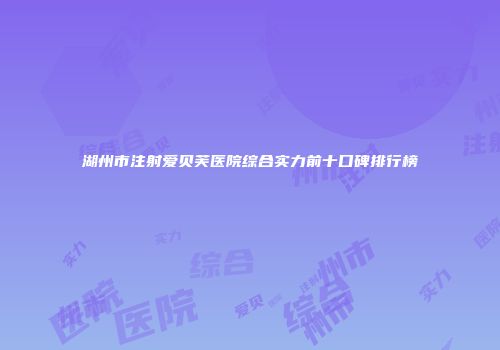 湖州市注射爱贝芙医院综合实力前十口碑排行榜