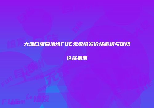 大理白族自治州FUE无痕植发价格解析与医院选择指南