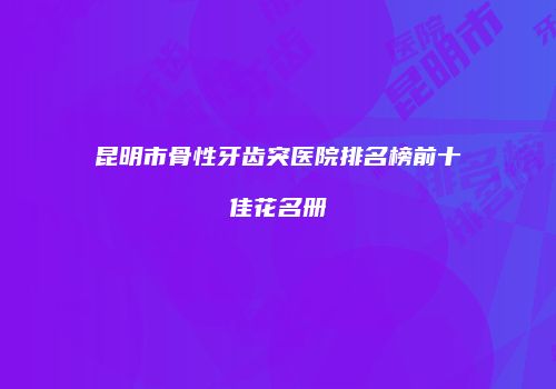 昆明市骨性牙齿突医院排名榜前十佳花名册