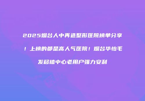 2025烟台人中再造整形医院榜单分享！上榜的都是高人气医院！烟台华怡毛发移植中心老用户强力安利