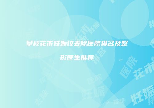 攀枝花市妊娠纹去除医院排名及整形医生推荐
