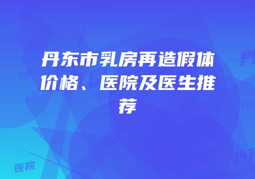 丹东市乳房再造假体价格、医院及医生推荐