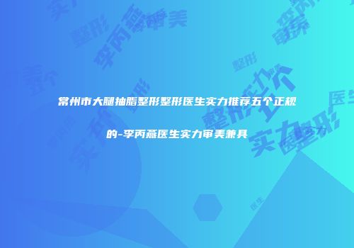 常州市大腿抽脂整形整形医生实力推荐五个正规的-李丙燕医生实力审美兼具