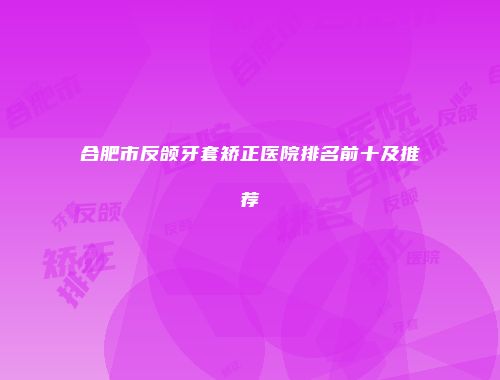 合肥市反颌牙套矫正医院排名前十及推荐
