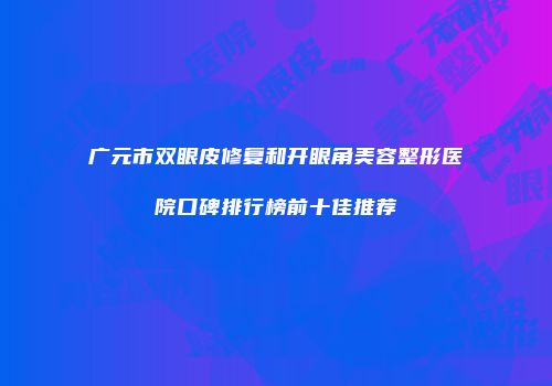 广元市双眼皮修复和开眼角美容整形医院口碑排行榜前十佳推荐