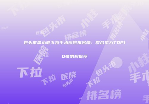包头市鼻小柱下拉手术医院排名榜：综合实力TOP10强机构推荐