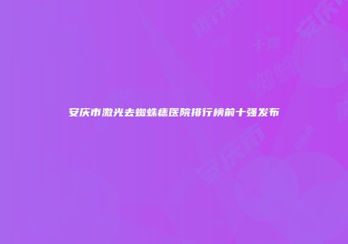 安庆市激光去蜘蛛痣医院排行榜前十强发布
