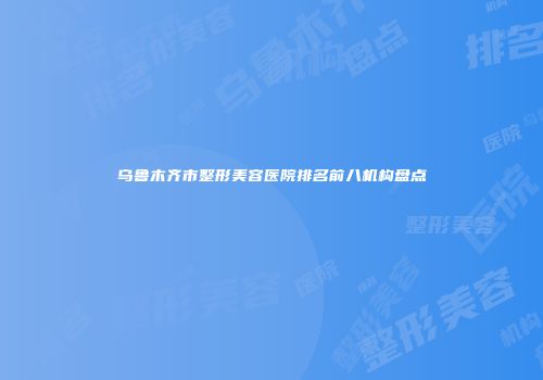 乌鲁木齐市整形美容医院排名前八机构盘点