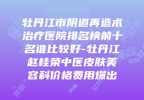牡丹江市阴道再造术治疗医院排名榜前十名谁比较好-牡丹江赵桂荣中医皮肤美容科价格费用爆出