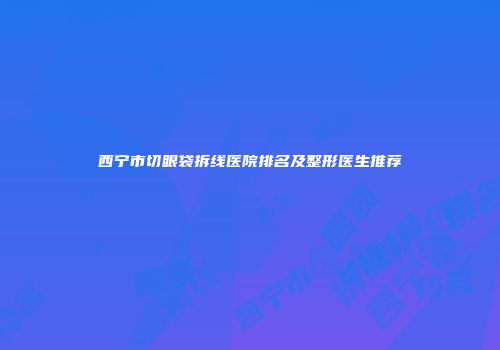 西宁市切眼袋拆线医院排名及整形医生推荐