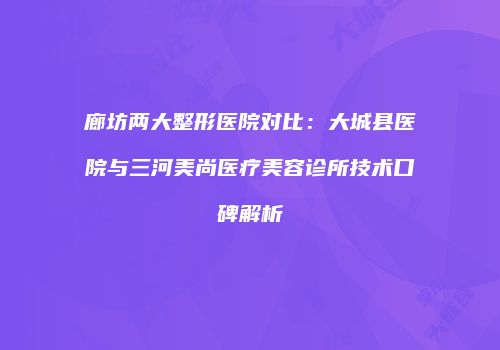廊坊两大整形医院对比：大城县医院与三河美尚医疗美容诊所技术口碑解析