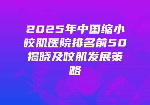 2025年中国缩小咬肌医院排名前50揭晓及咬肌发展策略