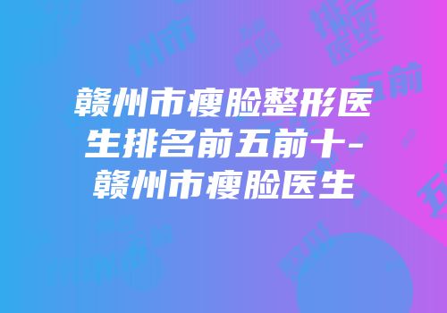 赣州市瘦脸整形医生排名前五前十-赣州市瘦脸医生