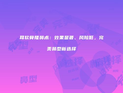 耳软骨隆鼻术：效果显著、风险低，完美鼻型新选择