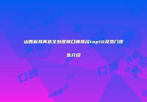 山西省耳再造全包医院口碑排名top10及热门医生介绍