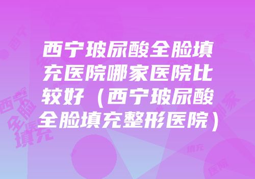 西宁玻尿酸全脸填充医院哪家医院比较好（西宁玻尿酸全脸填充整形医院）