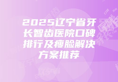 2025辽宁省牙长智齿医院口碑排行及瘦脸解决方案推荐