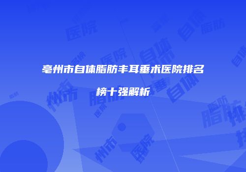 亳州市自体脂肪丰耳垂术医院排名榜十强解析