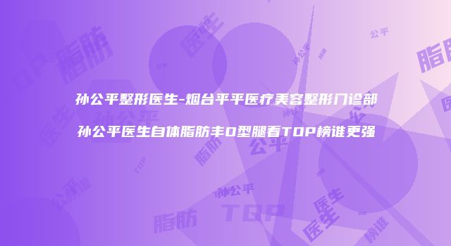 孙公平整形医生-烟台平平医疗美容整形门诊部孙公平医生自体脂肪丰O型腿看TOP榜谁更强