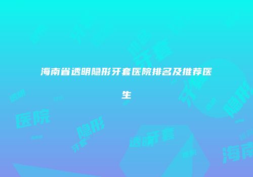 海南省透明隐形牙套医院排名及推荐医生