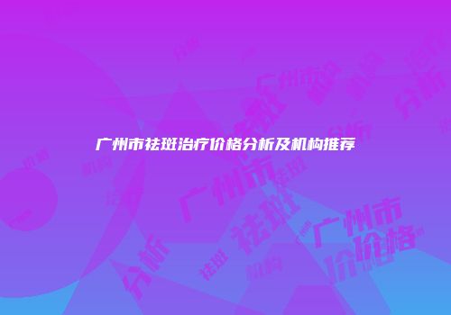 广州市祛斑治疗价格分析及机构推荐