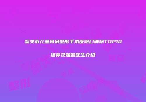韶关市儿童耳朵整形手术医院口碑榜TOP10推荐及知名医生介绍