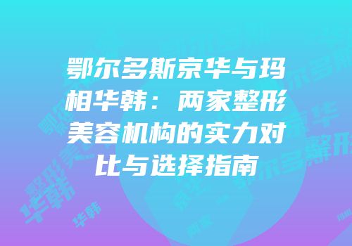 鄂尔多斯京华与玛相华韩：两家整形美容机构的实力对比与选择指南