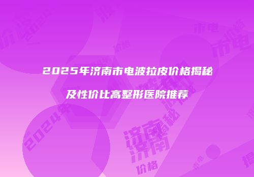 2025年济南市电波拉皮价格揭秘及性价比高整形医院推荐