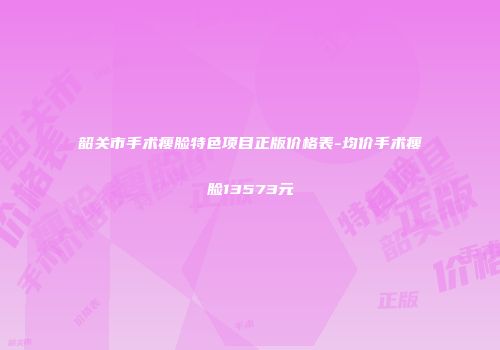 韶关市手术瘦脸特色项目正版价格表-均价手术瘦脸13573元