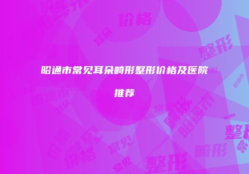 昭通市常见耳朵畸形整形价格及医院推荐