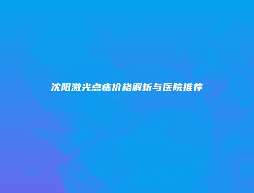 沈阳激光点痣价格解析与医院推荐
