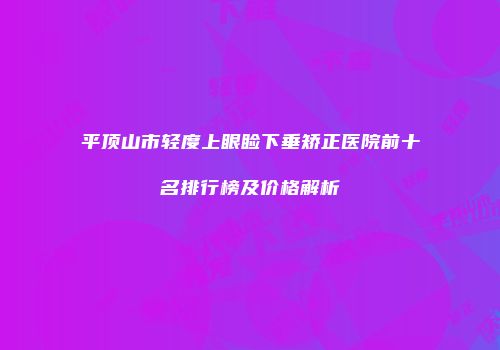 平顶山市轻度上眼睑下垂矫正医院前十名排行榜及价格解析