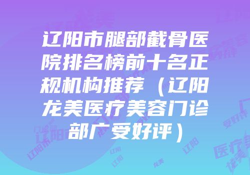 辽阳市腿部截骨医院排名榜前十名正规机构推荐（辽阳龙美医疗美容门诊部广受好评）