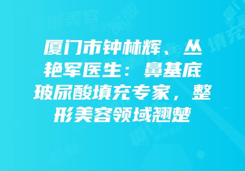 厦门市钟林辉、丛艳军医生：鼻基底玻尿酸填充专家，整形美容领域翘楚