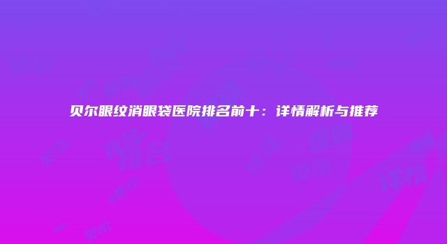 贝尔眼纹消眼袋医院排名前十：详情解析与推荐