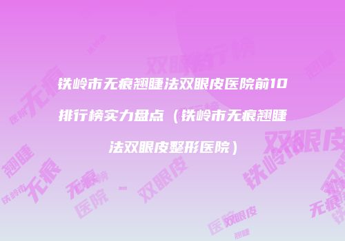 铁岭市无痕翘睫法双眼皮医院前10排行榜实力盘点（铁岭市无痕翘睫法双眼皮整形医院）