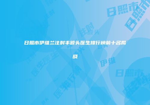 日照市伊维兰注射丰额头医生排行榜前十名揭晓