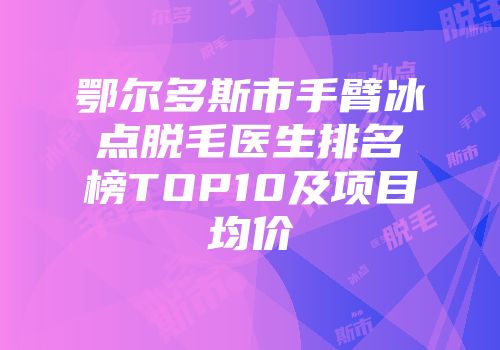 鄂尔多斯市手臂冰点脱毛医生排名榜TOP10及项目均价