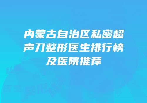 内蒙古自治区私密超声刀整形医生排行榜及医院推荐
