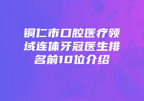 铜仁市口腔医疗领域连体牙冠医生排名前10位介绍