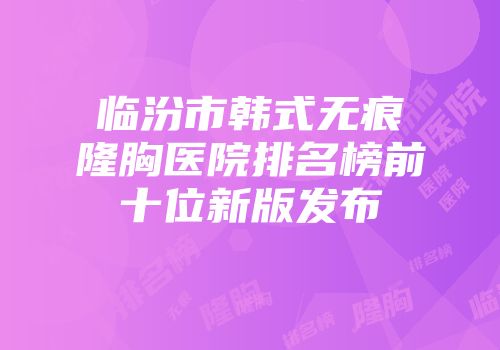临汾市韩式无痕隆胸医院排名榜前十位新版发布